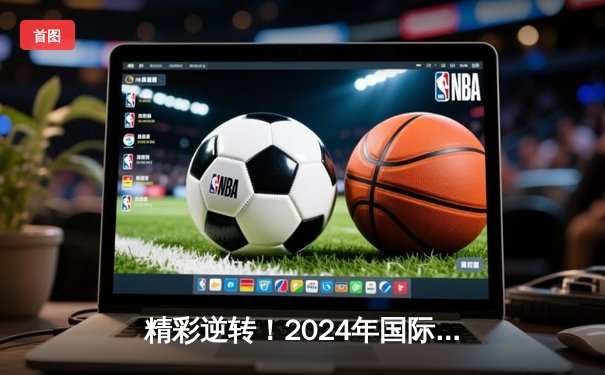 精彩逆转！2024年国际篮球邀请赛决赛，中国队以98-95险胜美国队